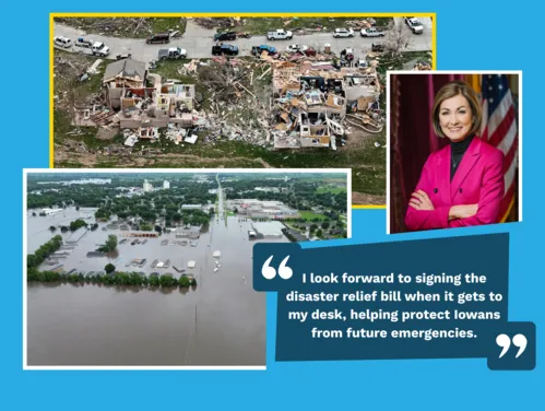 Tornado damage and flooding disasters from 2024. Gov. Reynolds photo and quote, “I look forward to signing the disaster relief bill when it gets to my desk, helping protect Iowans from future emergencies.”